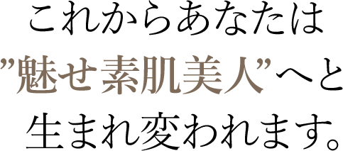 これからあなたは”魅せ素肌美人”へと　生まれ変われます。