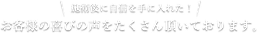 施術後に自信を手に入れた！お客様の喜びの声をたくさん頂いております。